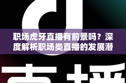 职场虎牙直播有前景吗？深度解析职场类直播的发展潜力、变现路径与入局指南