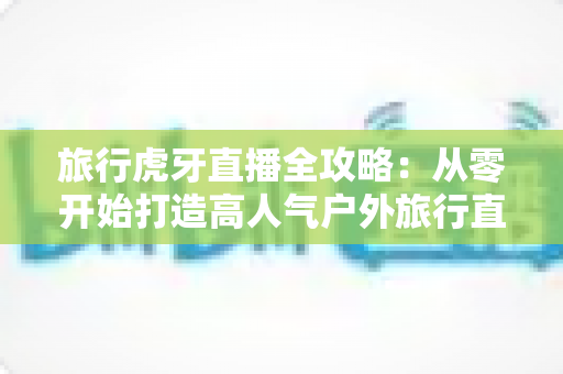旅行虎牙直播全攻略：从零开始打造高人气户外旅行直播间的实战指南