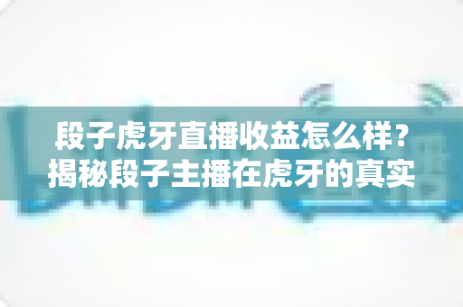 段子虎牙直播收益怎么样?揭秘段子主播在虎牙的真实收入与变现全攻略 段子虎牙直播收益怎么样?揭秘段子主播在虎牙的真实收入与变现全攻略