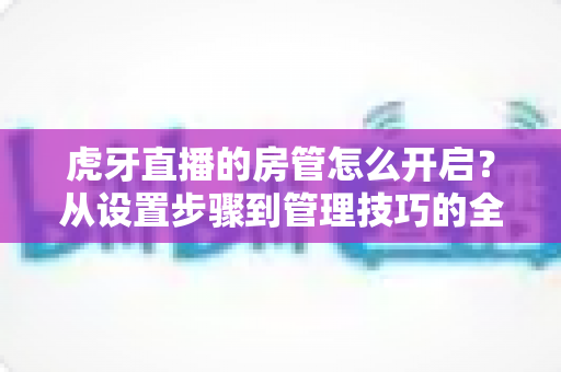 虎牙直播的房管怎么开启?从设置步骤到管理技巧的全流程实用指南 虎牙直播的房管怎么开启?从设置步骤到管理技巧的全流程实用指南