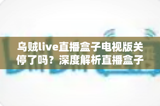 乌贼live直播盒子电视版关停了吗？深度解析直播盒子现状与正版观影指南