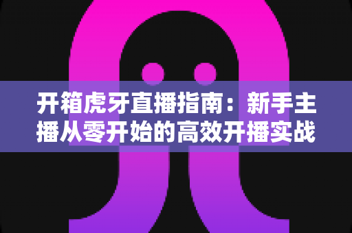开箱虎牙直播指南:新手主播从零开始的高效开播实战手册 开箱虎牙直播指南:新手主播从零开始的高效开播实战手册