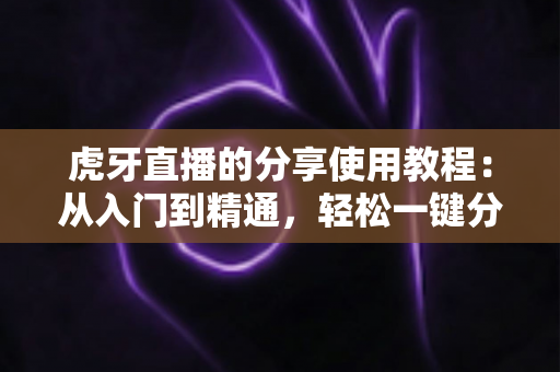 虎牙直播的分享使用教程:从入门到精通,轻松一键分享精彩直播内容 虎牙直播的分享使用教程:从入门到精通,轻松一键分享精彩直播内容