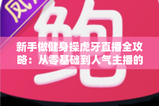 新手做健身操虎牙直播全攻略:从零基础到人气主播的实战指南 新手做健身操虎牙直播全攻略:从零基础到人气主播的实战指南
