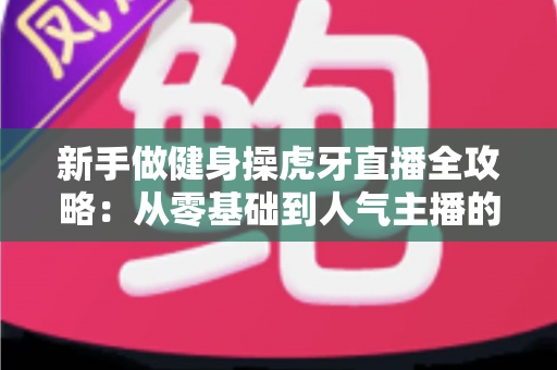 新手做健身操虎牙直播全攻略:从零基础到人气主播的实战指南 新手做健身操虎牙直播全攻略:从零基础到人气主播的实战指南