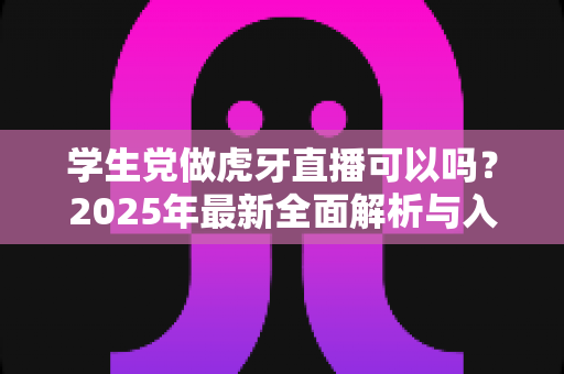 学生党做虎牙直播可以吗?2025年最新全面解析与入门实战指南 学生党做虎牙直播可以吗?2025年最新全面解析与入门实战指南