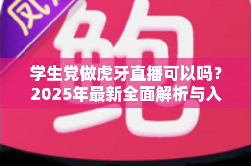 学生党做虎牙直播可以吗?2025年最新全面解析与入门实战指南 学生党做虎牙直播可以吗?2025年最新全面解析与入门实战指南