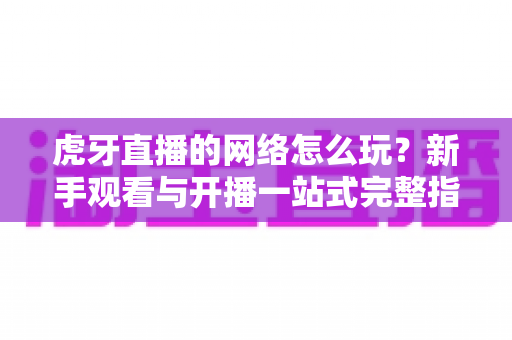 虎牙直播的网络怎么玩?新手观看与开播一站式完整指南 虎牙直播的网络怎么玩?新手观看与开播一站式完整指南