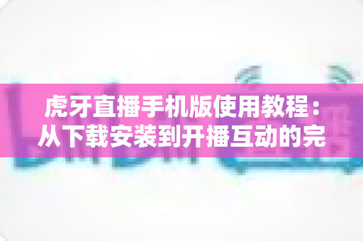 虎牙直播手机版使用教程:从下载安装到开播互动的完整新手指南 虎牙直播手机版使用教程:从下载安装到开播互动的完整新手指南