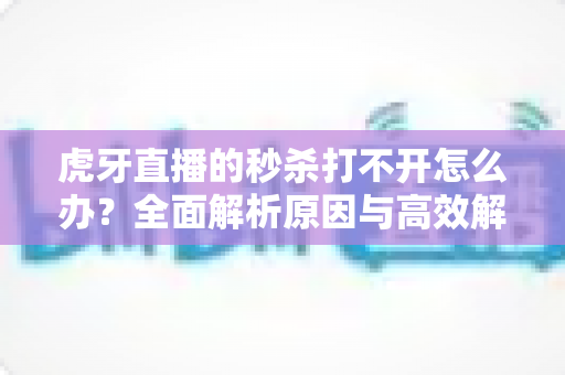 虎牙直播的秒杀打不开怎么办？全面解析原因与高效解决方案，助你抢购不迷路