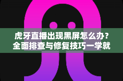 虎牙直播出现黑屏怎么办?全面排查与修复技巧一学就会 虎牙直播出现黑屏怎么办?全面排查与修复技巧一学就会