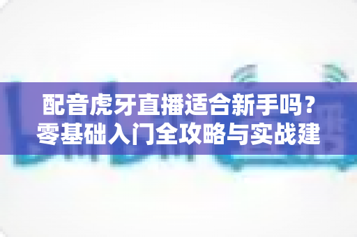 配音虎牙直播适合新手吗?零基础入门全攻略与实战建议详解 配音虎牙直播适合新手吗?零基础入门全攻略与实战建议详解