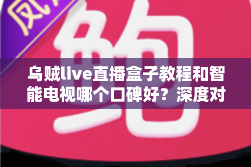 乌贼live直播盒子教程和智能电视哪个口碑好？深度对比与选购全攻略