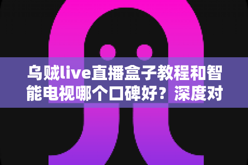乌贼live直播盒子教程和智能电视哪个口碑好？深度对比与选购全攻略