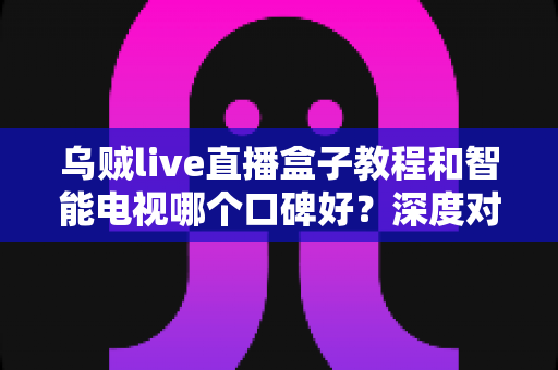 乌贼live直播盒子教程和智能电视哪个口碑好？深度对比与选购全攻略