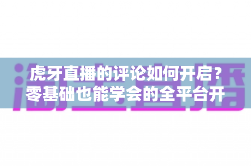 虎牙直播的评论如何开启？零基础也能学会的全平台开启教程与互动指南