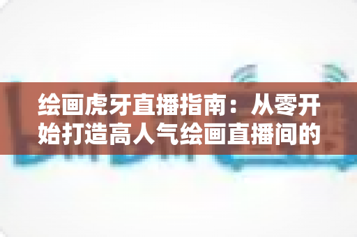 绘画虎牙直播指南:从零开始打造高人气绘画直播间的完整攻略 绘画虎牙直播指南:从零开始打造高人气绘画直播间的完整攻略