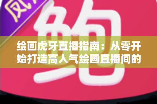 绘画虎牙直播指南：从零开始打造高人气绘画直播间的完整攻略