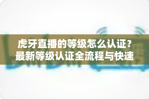 虎牙直播的等级怎么认证？最新等级认证全流程与快速升级实用指南