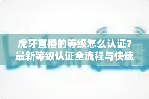 虎牙直播的等级怎么认证？最新等级认证全流程与快速升级实用指南