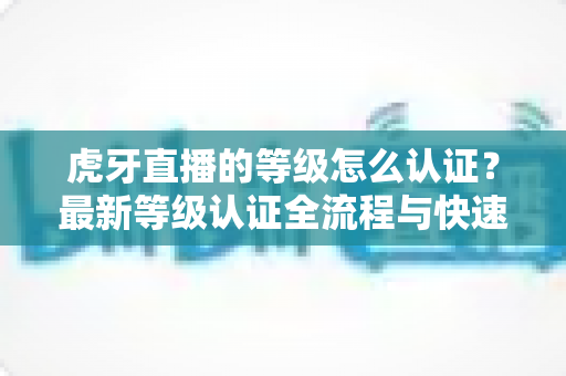 虎牙直播的等级怎么认证？最新等级认证全流程与快速升级实用指南