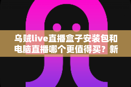 乌贼live直播盒子安装包和电脑直播哪个更值得买？新手主播必看的设备选购深度解析