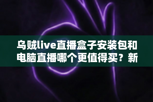 乌贼live直播盒子安装包和电脑直播哪个更值得买？新手主播必看的设备选购深度解析
