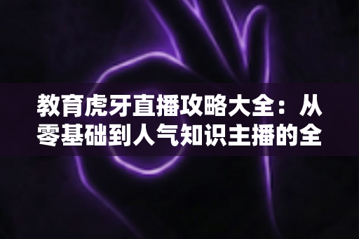 教育虎牙直播攻略大全:从零基础到人气知识主播的全方位实战指南 教育虎牙直播攻略大全:从零基础到人气知识主播的全方位实战指南