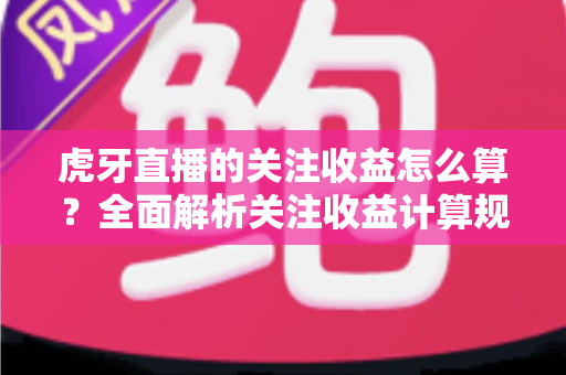 虎牙直播的关注收益怎么算?全面解析关注收益计算规则与主播涨粉变现实用指南 虎牙直播的关注收益怎么算?全面解析关注收益计算规则与主播涨粉变现实用指南