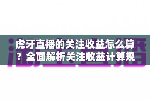 虎牙直播的关注收益怎么算?全面解析关注收益计算规则与主播涨粉变现实用指南 虎牙直播的关注收益怎么算?全面解析关注收益计算规则与主播涨粉变现实用指南