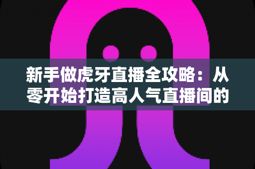 新手做虎牙直播全攻略：从零开始打造高人气直播间的实战指南