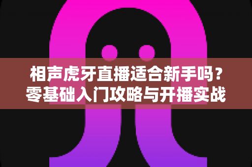 相声虎牙直播适合新手吗?零基础入门攻略与开播实战经验全解析 相声虎牙直播适合新手吗?零基础入门攻略与开播实战经验全解析