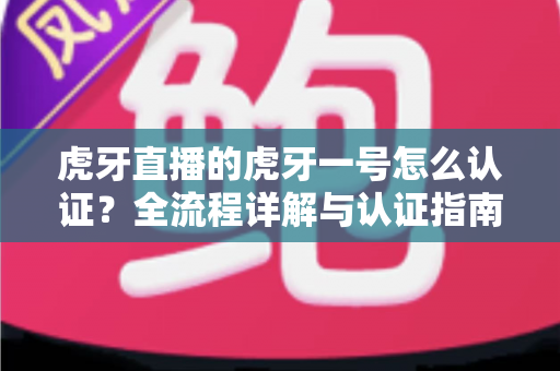 虎牙直播的虎牙一号怎么认证？全流程详解与认证指南，助你快速通过审核成为认证主播！