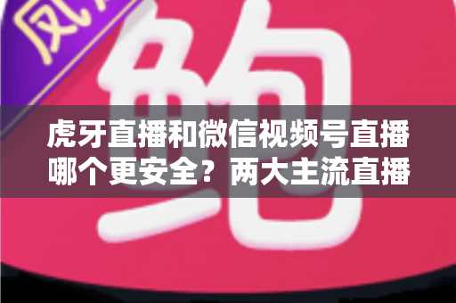 虎牙直播和微信视频号直播哪个更安全？两大主流直播平台安全性与隐私保护全方位深度对比指南