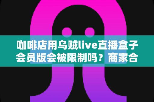 咖啡店用乌贼live直播盒子会员版会被限制吗？商家合规开播全攻略与风险避坑指南