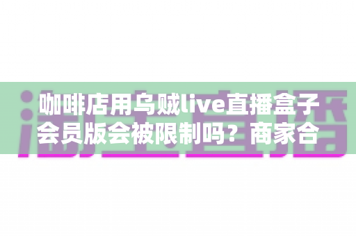 咖啡店用乌贼live直播盒子会员版会被限制吗？商家合规开播全攻略与风险避坑指南