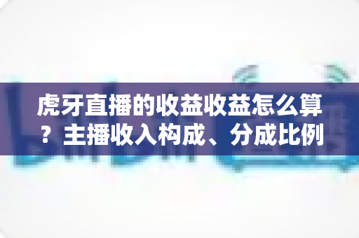 虎牙直播的收益收益怎么算？主播收入构成、分成比例与提现规则全解析