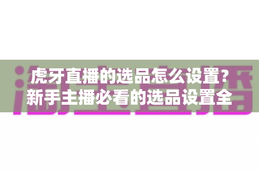 虎牙直播的选品怎么设置?新手主播必看的选品设置全流程与高效带货实战攻略 虎牙直播的选品怎么设置?新手主播必看的选品设置全流程与高效带货实战攻略