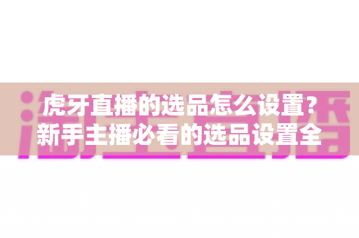 虎牙直播的选品怎么设置?新手主播必看的选品设置全流程与高效带货实战攻略 虎牙直播的选品怎么设置?新手主播必看的选品设置全流程与高效带货实战攻略