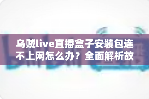 乌贼live直播盒子安装包连不上网怎么办？全面解析故障原因与高效解决方案指南