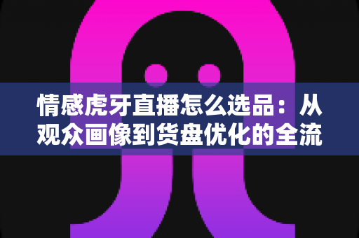 情感虎牙直播怎么选品:从观众画像到货盘优化的全流程实战指南 情感虎牙直播怎么选品:从观众画像到货盘优化的全流程实战指南
