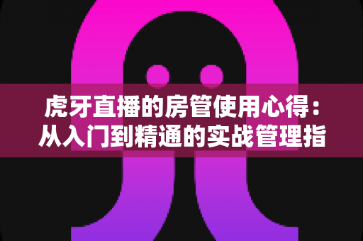 虎牙直播的房管使用心得：从入门到精通的实战管理指南