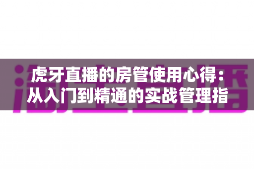 虎牙直播的房管使用心得：从入门到精通的实战管理指南