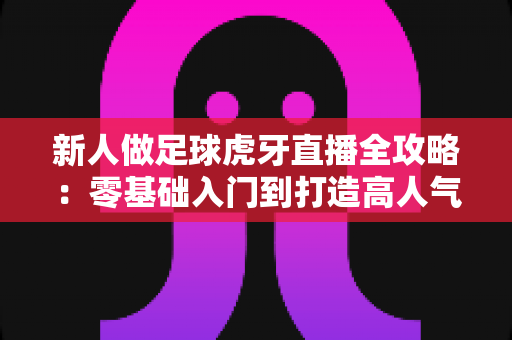 新人做足球虎牙直播全攻略:零基础入门到打造高人气足球直播间的实战指南 新人做足球虎牙直播全攻略:零基础入门到打造高人气足球直播间的实战指南