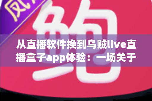从直播软件换到乌贼live直播盒子app体验：一场关于效率与自由的直播革命——全面解析新版直播盒子的真实使用感受、功能亮点与换用指南