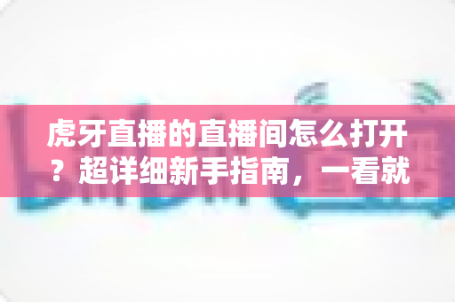 虎牙直播的直播间怎么打开?超详细新手指南,一看就会! 虎牙直播的直播间怎么打开?超详细新手指南,一看就会!