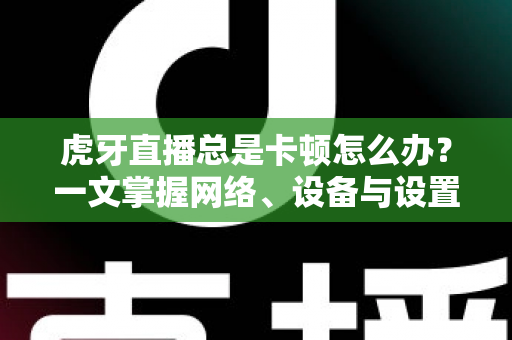虎牙直播总是卡顿怎么办？一文掌握网络、设备与设置全方位优化方案