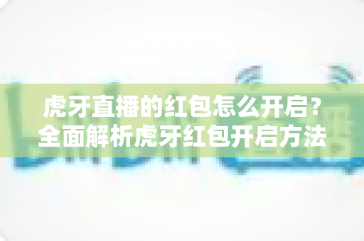 虎牙直播的红包怎么开启?全面解析虎牙红包开启方法与领取技巧 虎牙直播的红包怎么开启?全面解析虎牙红包开启方法与领取技巧