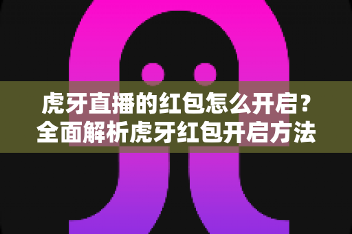 虎牙直播的红包怎么开启？全面解析虎牙红包开启方法与领取技巧