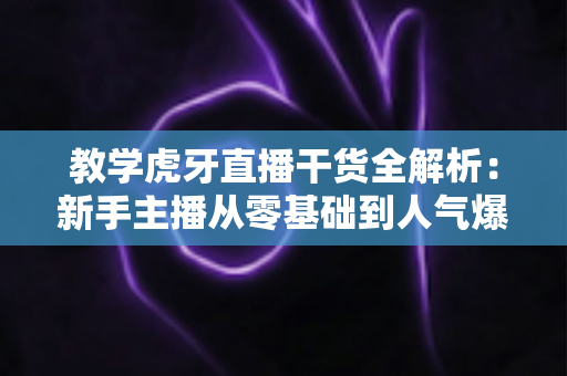 教学虎牙直播干货全解析：新手主播从零基础到人气爆棚的实战成长指南